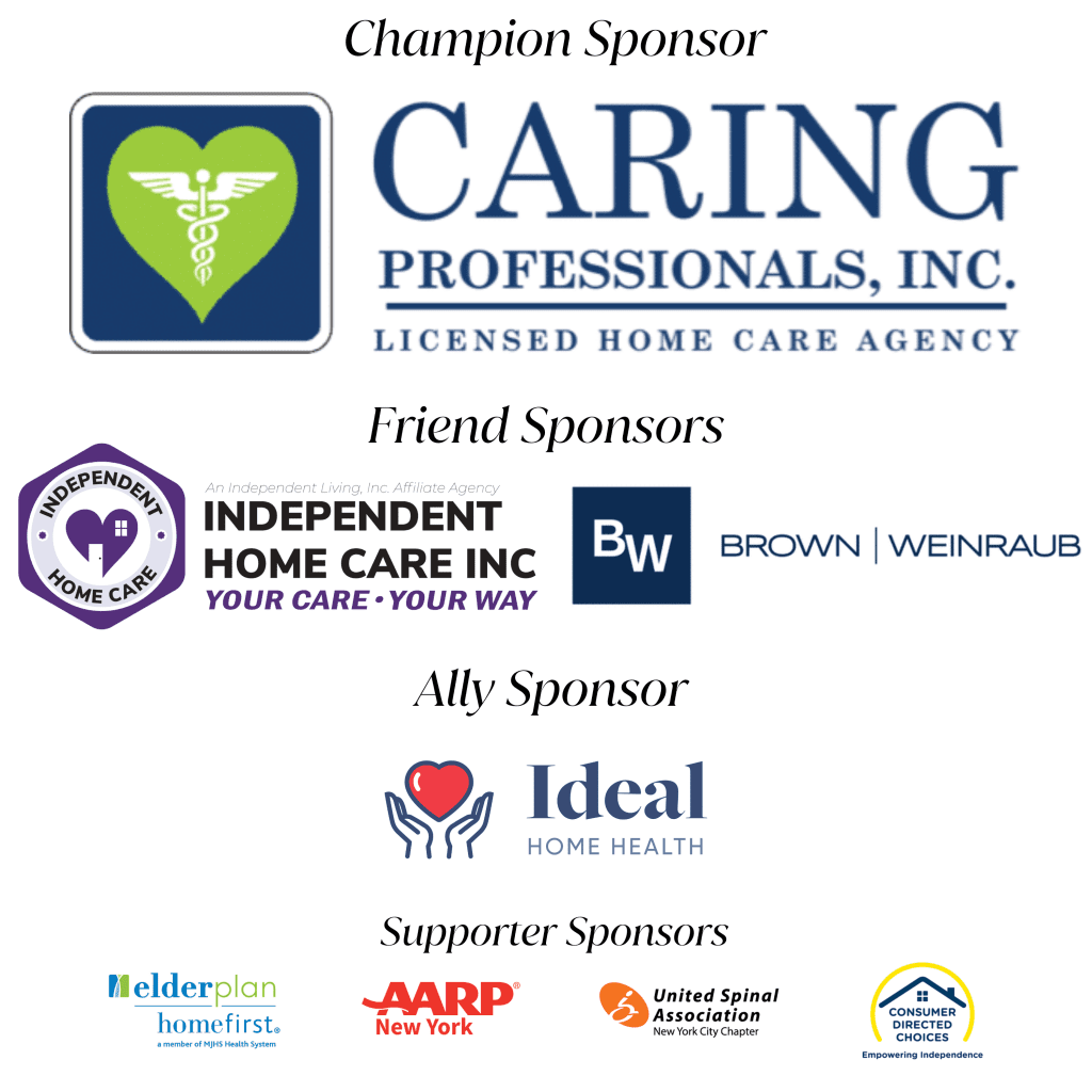 Champion Sponsor: Caring Professionals Inc. Friend Sponsors: Independent Home Care Inc and Brown & Weinraub. Ally Sponsor: Ideal Home Health. Supporter Sponsors: MJHS elderplan homefirst, AARP NY, United Spinal Association of NYC, Consumer Directed Choices.
